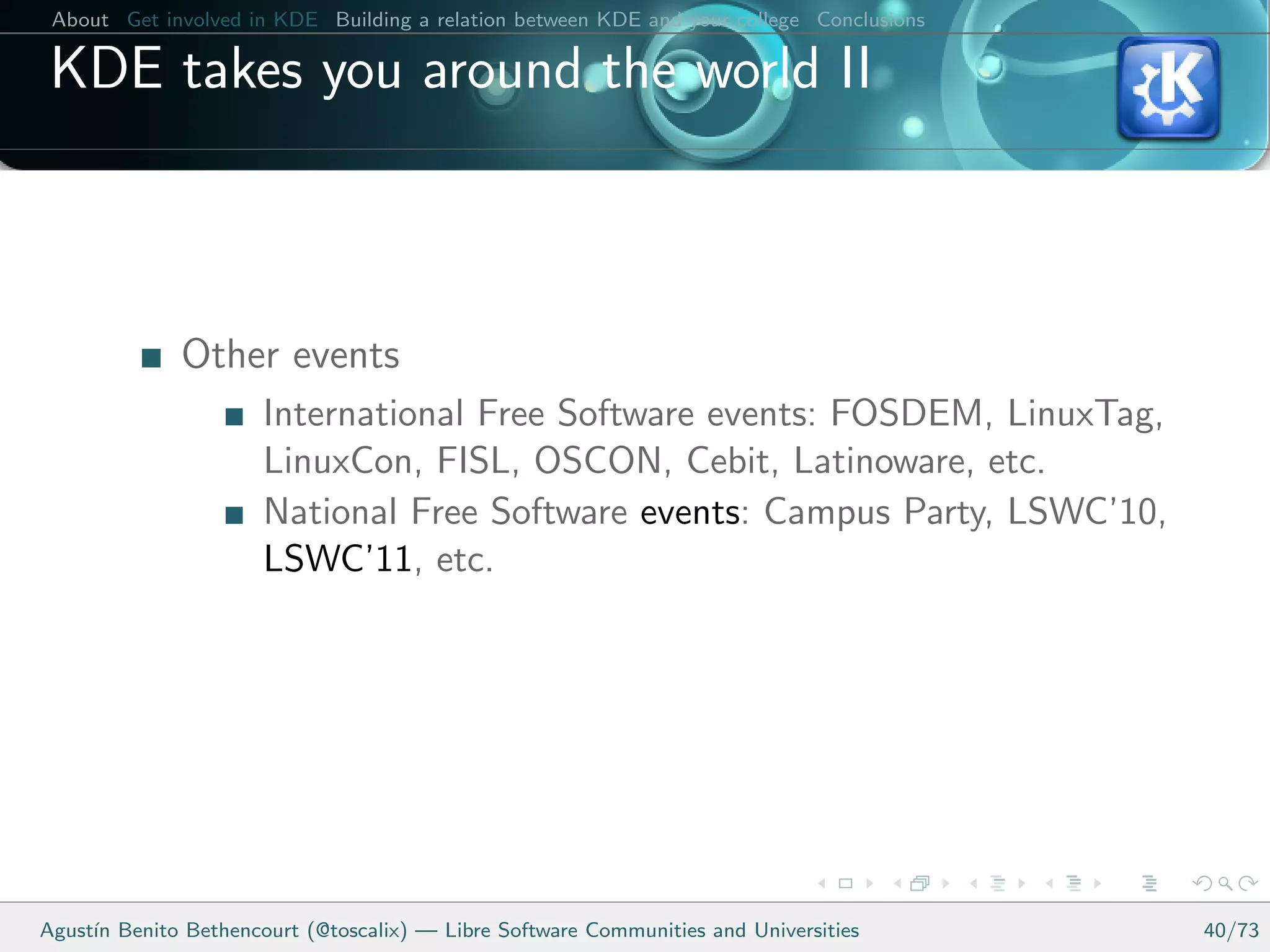 About Get involved in KDE Building a relation between KDE and your college Conclusions

 KDE takes you around the world II



              Other events
                      International Free Software events: FOSDEM, LinuxTag,
                      LinuxCon, FISL, OSCON, Cebit, Latinoware, etc.
                      National Free Software events: Campus Party, LSWC’10,
                      LSWC’11, etc.




Agust´ Benito Bethencourt (@toscalix) — Libre Software Communities and Universities
     ın                                                                                   40/73
 