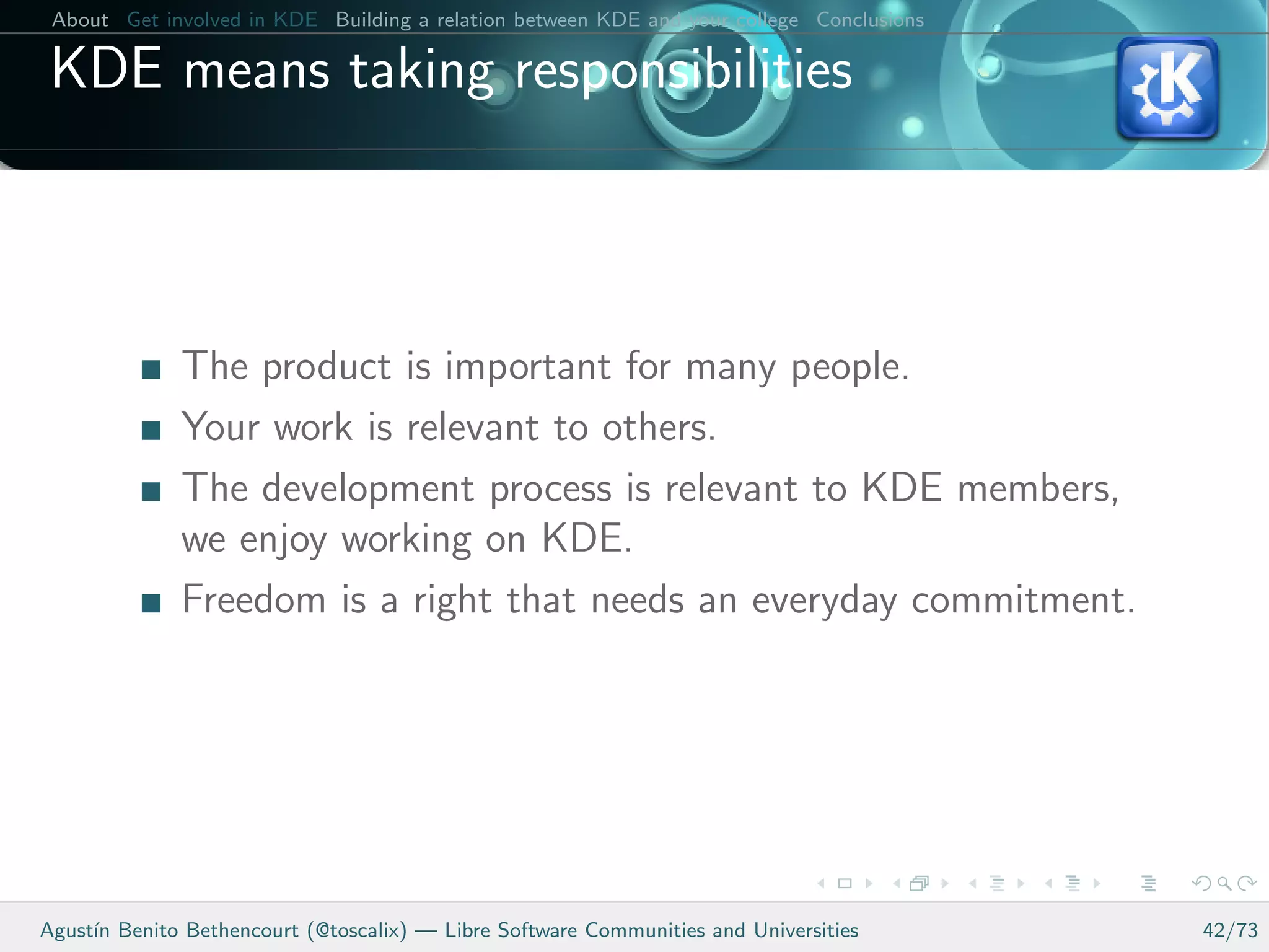 About Get involved in KDE Building a relation between KDE and your college Conclusions

 KDE means taking responsibilities



              The product is important for many people.
              Your work is relevant to others.
              The development process is relevant to KDE members,
              we enjoy working on KDE.
              Freedom is a right that needs an everyday commitment.




Agust´ Benito Bethencourt (@toscalix) — Libre Software Communities and Universities
     ın                                                                                   42/73
 
