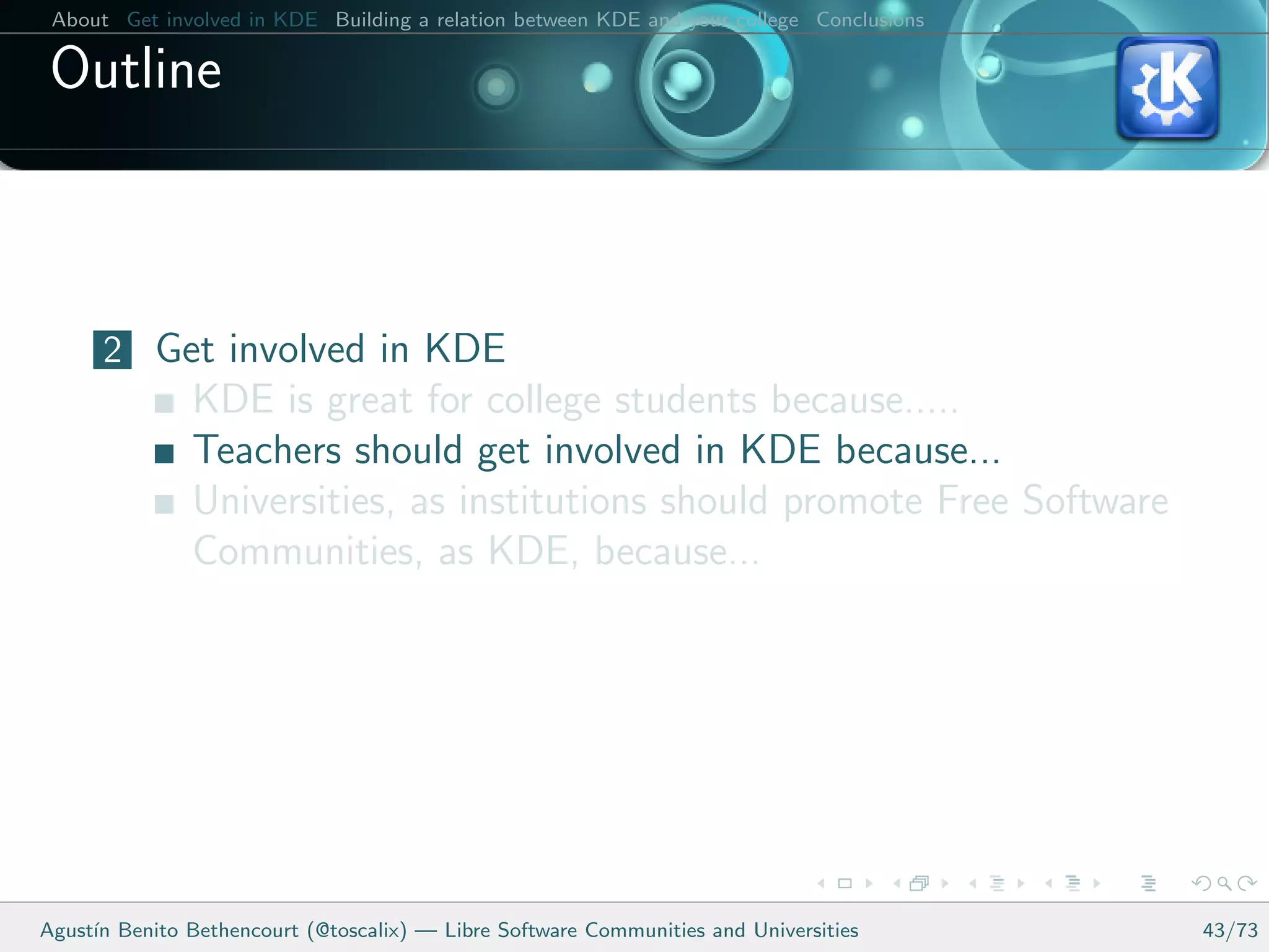 About Get involved in KDE Building a relation between KDE and your college Conclusions

 Outline



      2 Get involved in KDE
               KDE is great for college students because.....
               Teachers should get involved in KDE because...
               Universities, as institutions should promote Free Software
               Communities, as KDE, because...




Agust´ Benito Bethencourt (@toscalix) — Libre Software Communities and Universities
     ın                                                                                   43/73
 