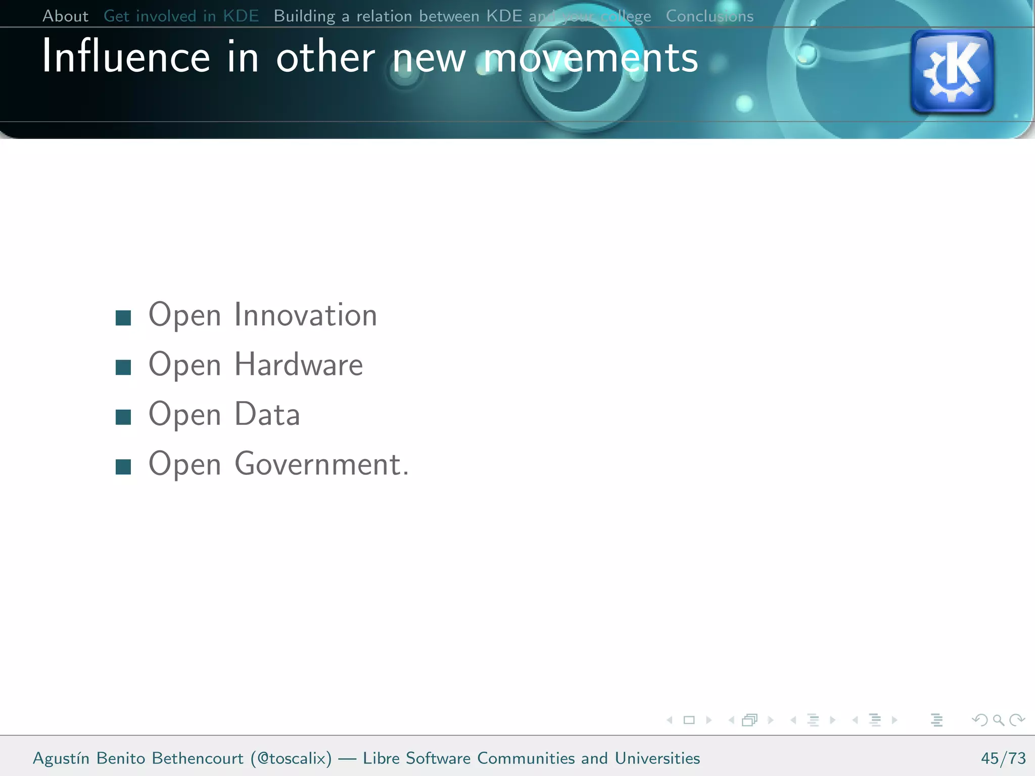 About Get involved in KDE Building a relation between KDE and your college Conclusions

 Inﬂuence in other new movements




              Open      Innovation
              Open      Hardware
              Open      Data
              Open      Government.




Agust´ Benito Bethencourt (@toscalix) — Libre Software Communities and Universities
     ın                                                                                   45/73
 