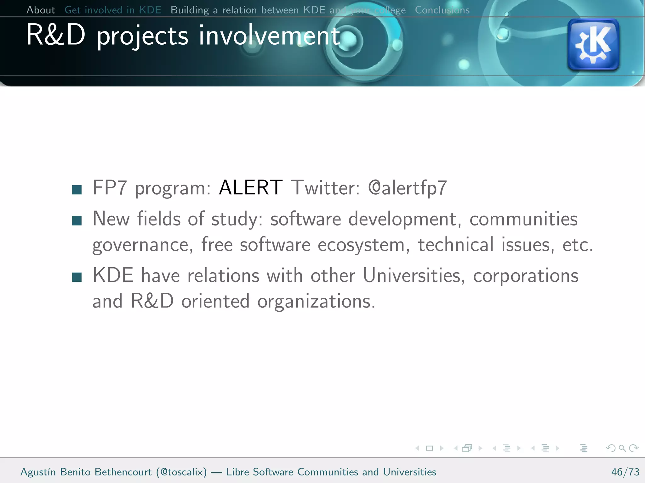 About Get involved in KDE Building a relation between KDE and your college Conclusions

 R&D projects involvement



              FP7 program: ALERT Twitter: @alertfp7
              New ﬁelds of study: software development, communities
              governance, free software ecosystem, technical issues, etc.
              KDE have relations with other Universities, corporations
              and R&D oriented organizations.




Agust´ Benito Bethencourt (@toscalix) — Libre Software Communities and Universities
     ın                                                                                   46/73
 