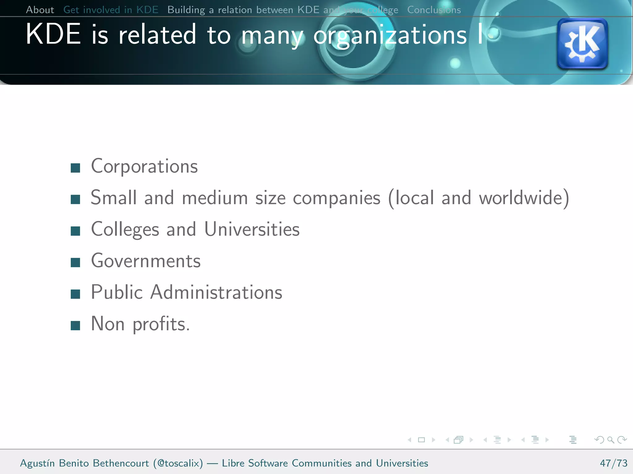 About Get involved in KDE Building a relation between KDE and your college Conclusions

 KDE is related to many organizations I



              Corporations
              Small and medium size companies (local and worldwide)
              Colleges and Universities
              Governments
              Public Administrations
              Non proﬁts.




Agust´ Benito Bethencourt (@toscalix) — Libre Software Communities and Universities
     ın                                                                                   47/73
 