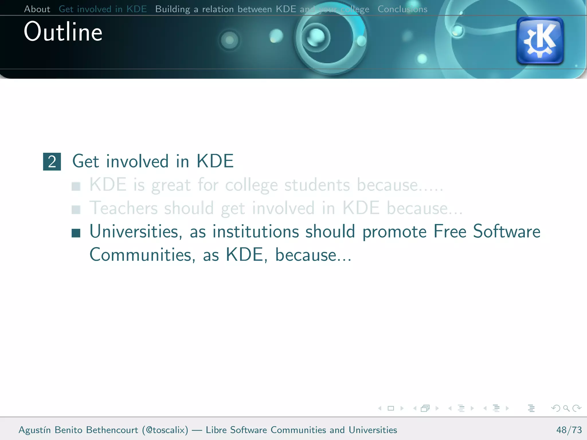 About Get involved in KDE Building a relation between KDE and your college Conclusions

 Outline



      2 Get involved in KDE
               KDE is great for college students because.....
               Teachers should get involved in KDE because...
               Universities, as institutions should promote Free Software
               Communities, as KDE, because...




Agust´ Benito Bethencourt (@toscalix) — Libre Software Communities and Universities
     ın                                                                                   48/73
 