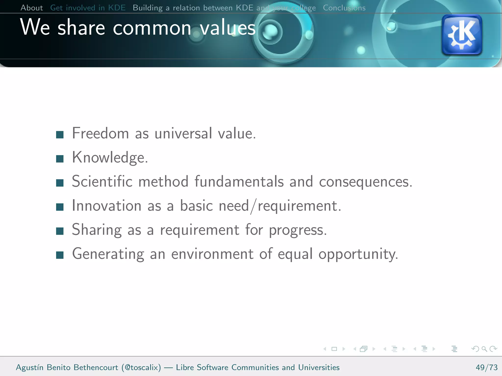 About Get involved in KDE Building a relation between KDE and your college Conclusions

 We share common values



              Freedom as universal value.
              Knowledge.
              Scientiﬁc method fundamentals and consequences.
              Innovation as a basic need/requirement.
              Sharing as a requirement for progress.
              Generating an environment of equal opportunity.




Agust´ Benito Bethencourt (@toscalix) — Libre Software Communities and Universities
     ın                                                                                   49/73
 