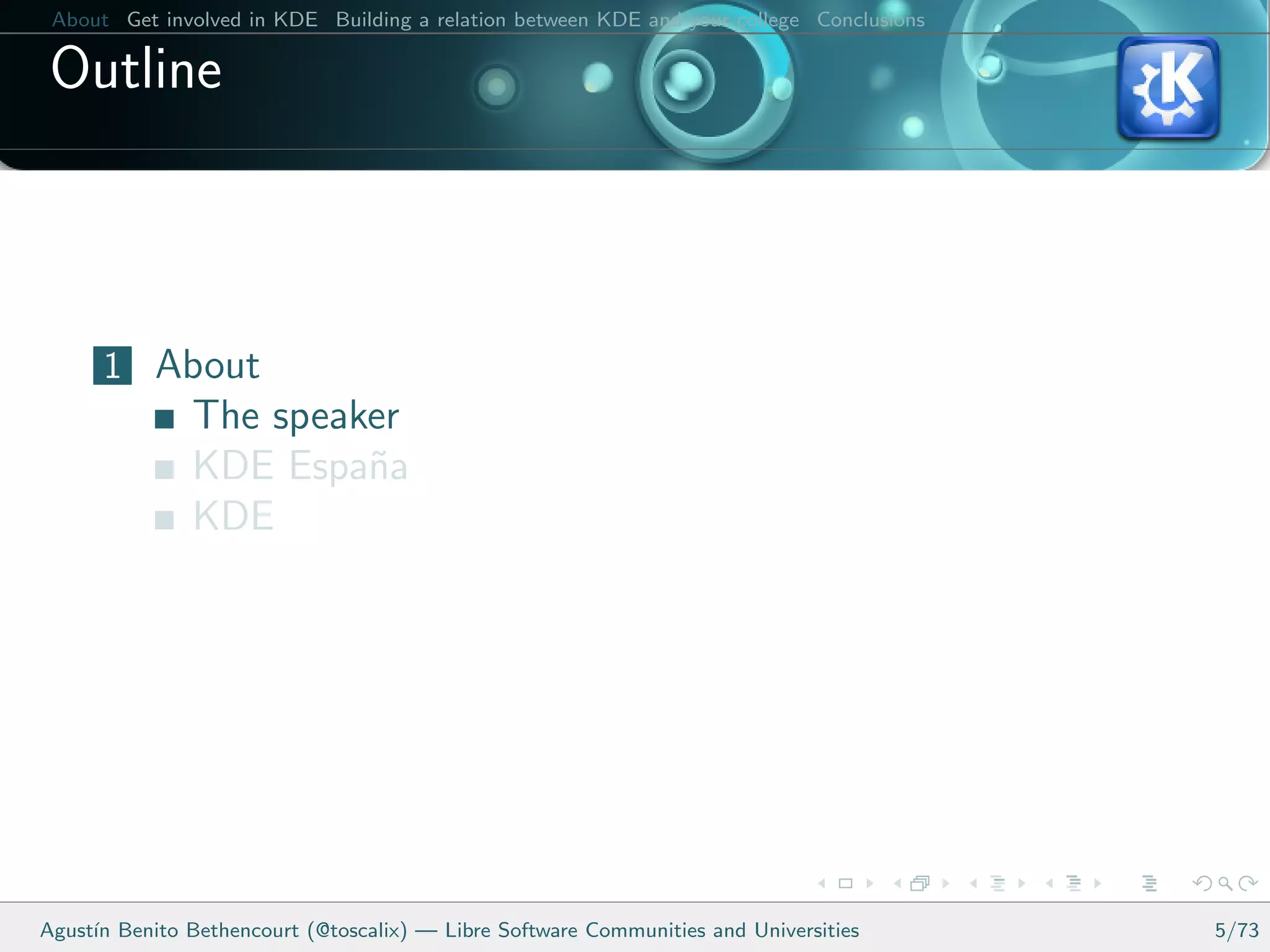About Get involved in KDE Building a relation between KDE and your college Conclusions

 Outline



      1 About
               The speaker
               KDE Espa˜a
                        n
               KDE




Agust´ Benito Bethencourt (@toscalix) — Libre Software Communities and Universities
     ın                                                                                   5/73
 