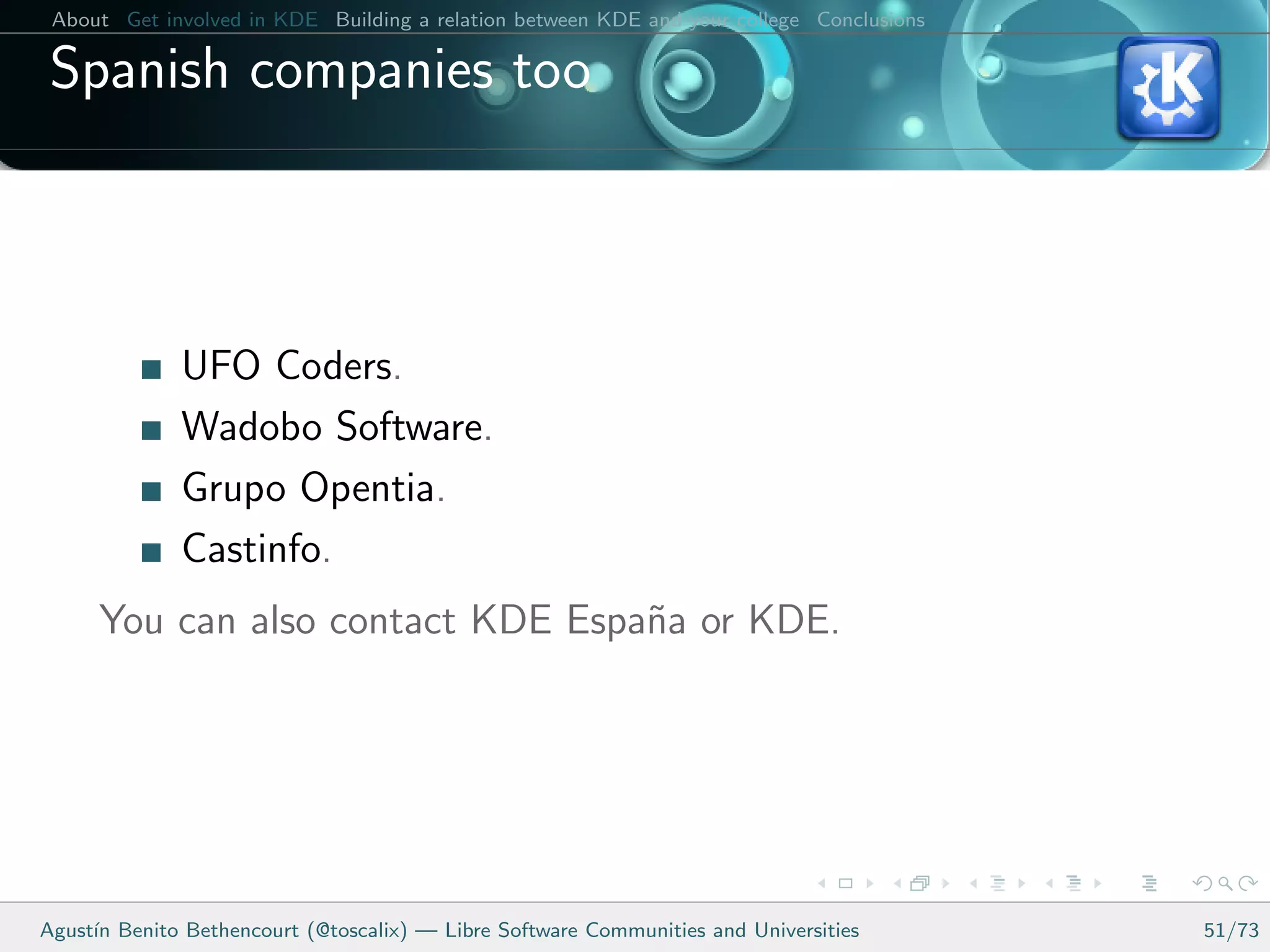 About Get involved in KDE Building a relation between KDE and your college Conclusions

 Spanish companies too



              UFO Coders.
              Wadobo Software.
              Grupo Opentia.
              Castinfo.
      You can also contact KDE Espa˜a or KDE.
                                   n




Agust´ Benito Bethencourt (@toscalix) — Libre Software Communities and Universities
     ın                                                                                   51/73
 