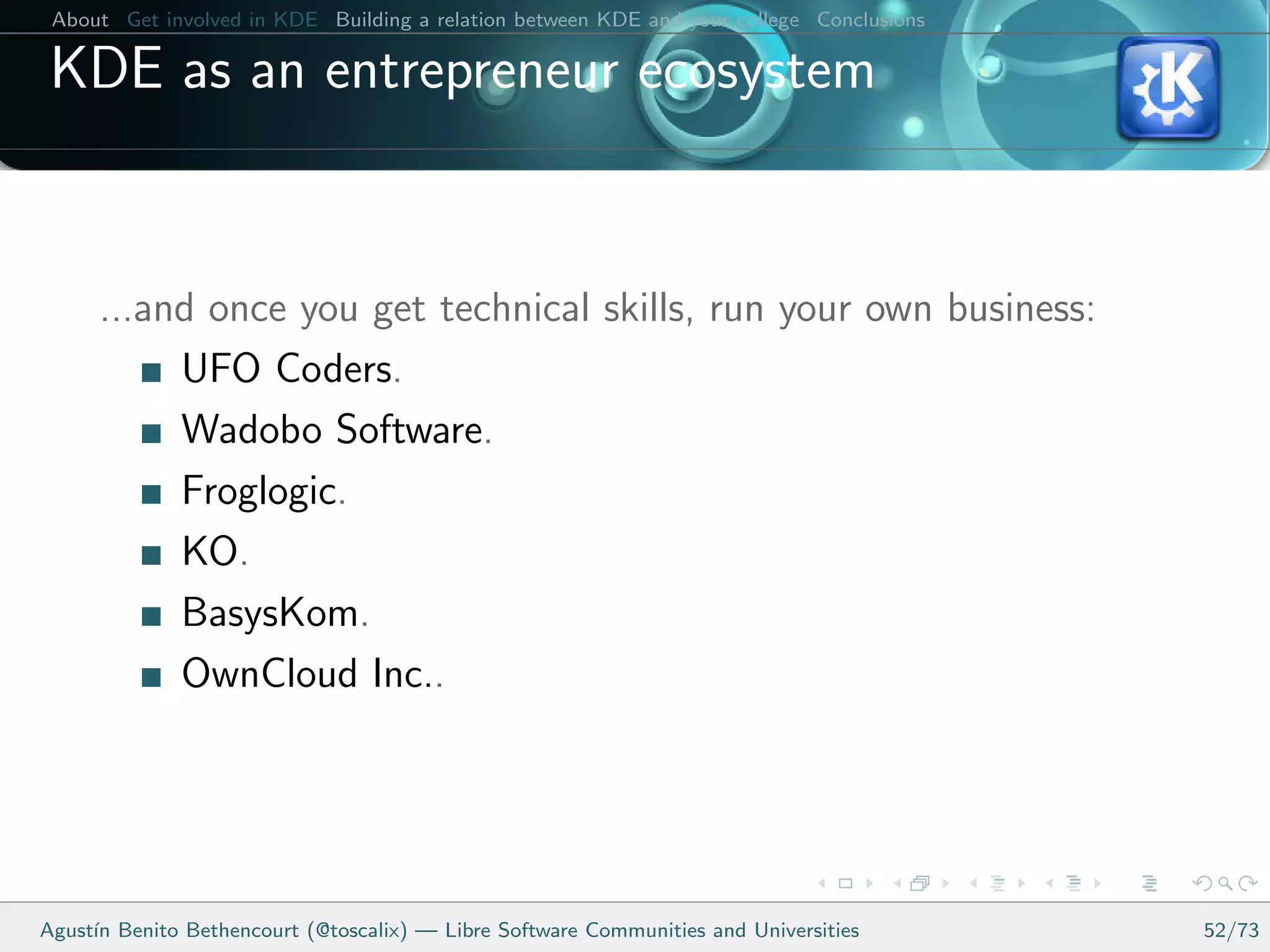 About Get involved in KDE Building a relation between KDE and your college Conclusions

 KDE as an entrepreneur ecosystem


      ...and once you get technical skills, run your own business:
           UFO Coders.
           Wadobo Software.
           Froglogic.
           KO.
           BasysKom.
           OwnCloud Inc..




Agust´ Benito Bethencourt (@toscalix) — Libre Software Communities and Universities
     ın                                                                                   52/73
 