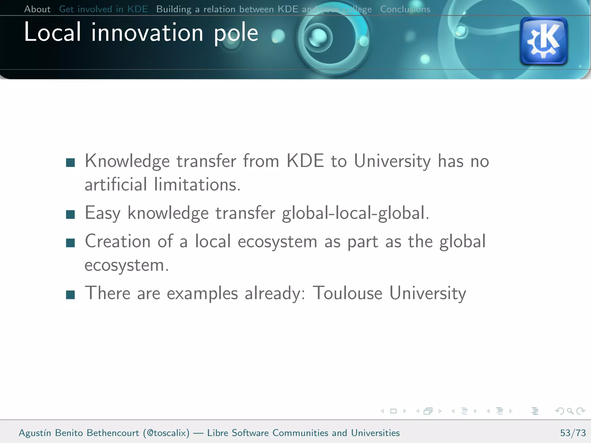 About Get involved in KDE Building a relation between KDE and your college Conclusions

 Local innovation pole



              Knowledge transfer from KDE to University has no
              artiﬁcial limitations.
              Easy knowledge transfer global-local-global.
              Creation of a local ecosystem as part as the global
              ecosystem.
              There are examples already: Toulouse University




Agust´ Benito Bethencourt (@toscalix) — Libre Software Communities and Universities
     ın                                                                                   53/73
 