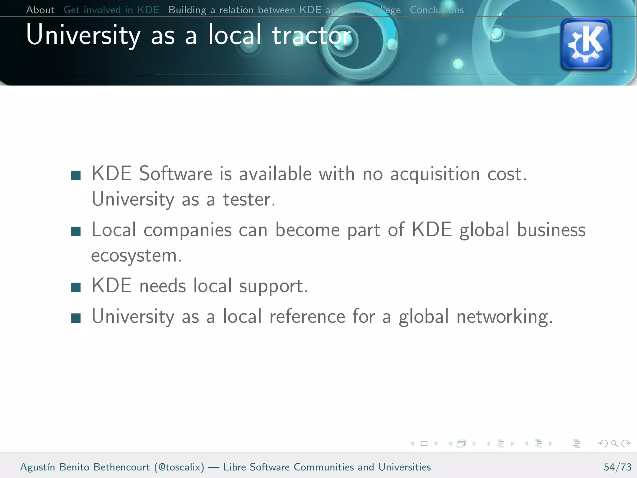 About Get involved in KDE Building a relation between KDE and your college Conclusions

 University as a local tractor



              KDE Software is available with no acquisition cost.
              University as a tester.
              Local companies can become part of KDE global business
              ecosystem.
              KDE needs local support.
              University as a local reference for a global networking.




Agust´ Benito Bethencourt (@toscalix) — Libre Software Communities and Universities
     ın                                                                                   54/73
 