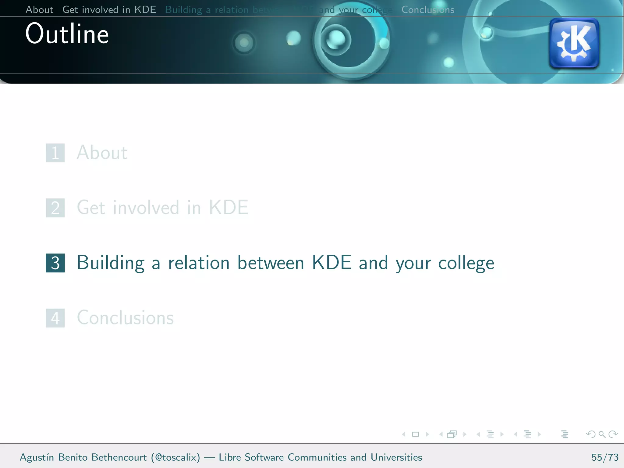 About Get involved in KDE Building a relation between KDE and your college Conclusions

 Outline


      1 About

      2 Get involved in KDE

      3 Building a relation between KDE and your college

      4 Conclusions




Agust´ Benito Bethencourt (@toscalix) — Libre Software Communities and Universities
     ın                                                                                   55/73
 