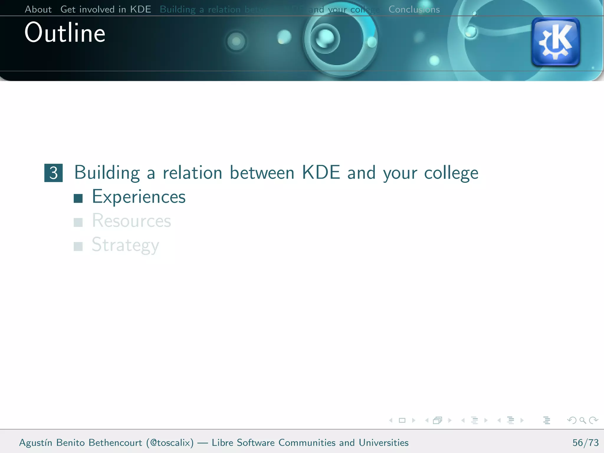 About Get involved in KDE Building a relation between KDE and your college Conclusions

 Outline



      3 Building a relation between KDE and your college
               Experiences
               Resources
               Strategy




Agust´ Benito Bethencourt (@toscalix) — Libre Software Communities and Universities
     ın                                                                                   56/73
 