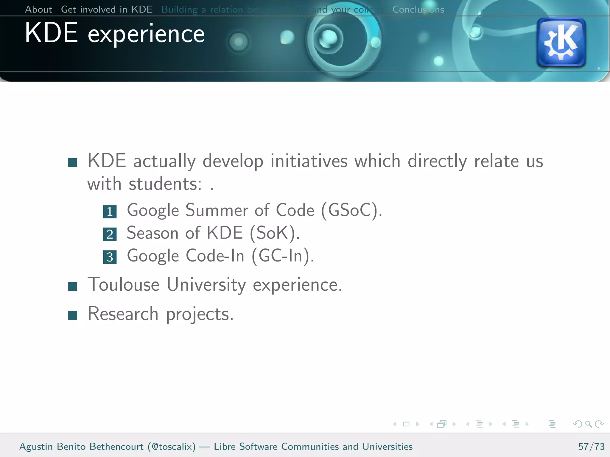 About Get involved in KDE Building a relation between KDE and your college Conclusions

 KDE experience



              KDE actually develop initiatives which directly relate us
              with students: .
                  1   Google Summer of Code (GSoC).
                  2   Season of KDE (SoK).
                  3   Google Code-In (GC-In).
              Toulouse University experience.
              Research projects.




Agust´ Benito Bethencourt (@toscalix) — Libre Software Communities and Universities
     ın                                                                                   57/73
 