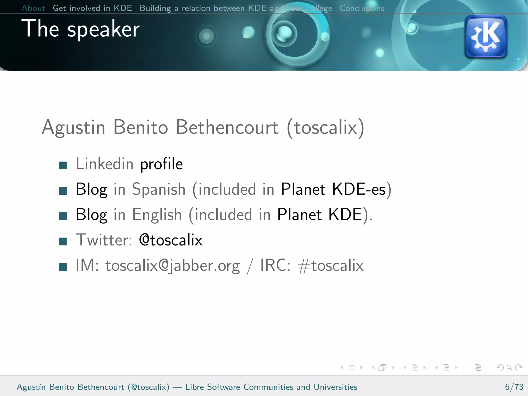 About Get involved in KDE Building a relation between KDE and your college Conclusions

 The speaker


      Agustin Benito Bethencourt (toscalix)
              Linkedin proﬁle
              Blog in Spanish (included in Planet KDE-es)
              Blog in English (included in Planet KDE).
              Twitter: @toscalix
              IM: toscalix@jabber.org / IRC: #toscalix




Agust´ Benito Bethencourt (@toscalix) — Libre Software Communities and Universities
     ın                                                                                   6/73
 