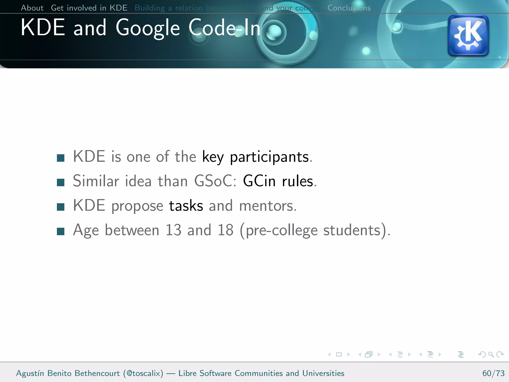 About Get involved in KDE Building a relation between KDE and your college Conclusions

 KDE and Google Code-In




              KDE is one of the key participants.
              Similar idea than GSoC: GCin rules.
              KDE propose tasks and mentors.
              Age between 13 and 18 (pre-college students).




Agust´ Benito Bethencourt (@toscalix) — Libre Software Communities and Universities
     ın                                                                                   60/73
 
