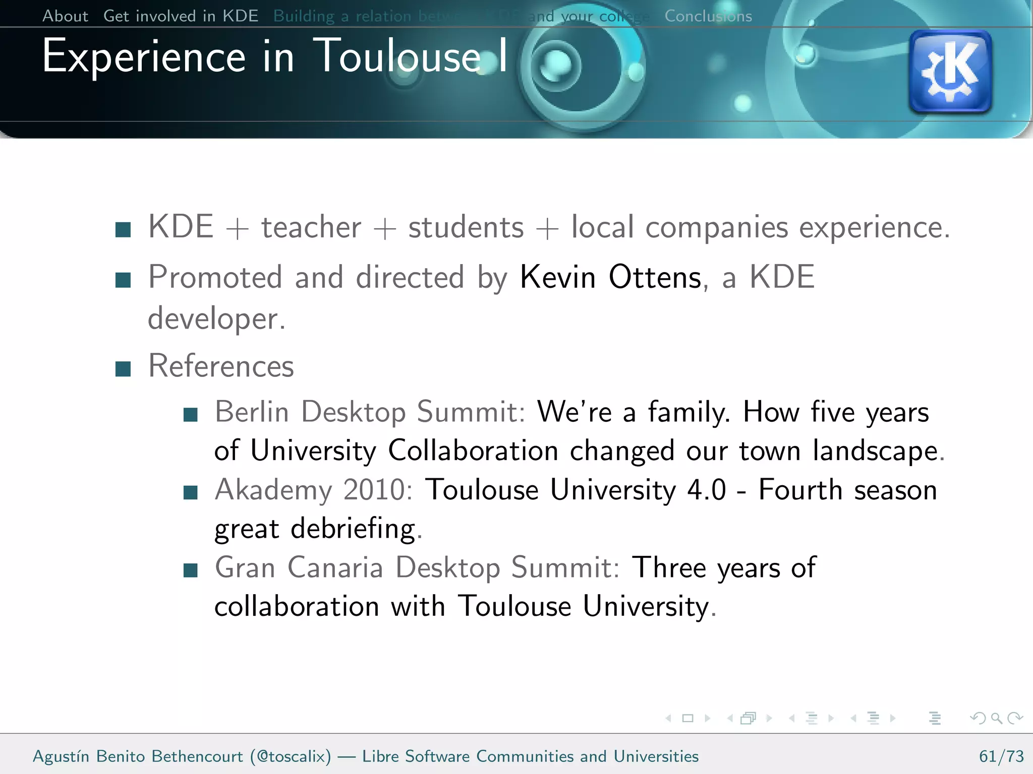 About Get involved in KDE Building a relation between KDE and your college Conclusions

 Experience in Toulouse I


              KDE + teacher + students + local companies experience.
              Promoted and directed by Kevin Ottens, a KDE
              developer.
              References
                      Berlin Desktop Summit: We’re a family. How ﬁve years
                      of University Collaboration changed our town landscape.
                      Akademy 2010: Toulouse University 4.0 - Fourth season
                      great debrieﬁng.
                      Gran Canaria Desktop Summit: Three years of
                      collaboration with Toulouse University.



Agust´ Benito Bethencourt (@toscalix) — Libre Software Communities and Universities
     ın                                                                                   61/73
 