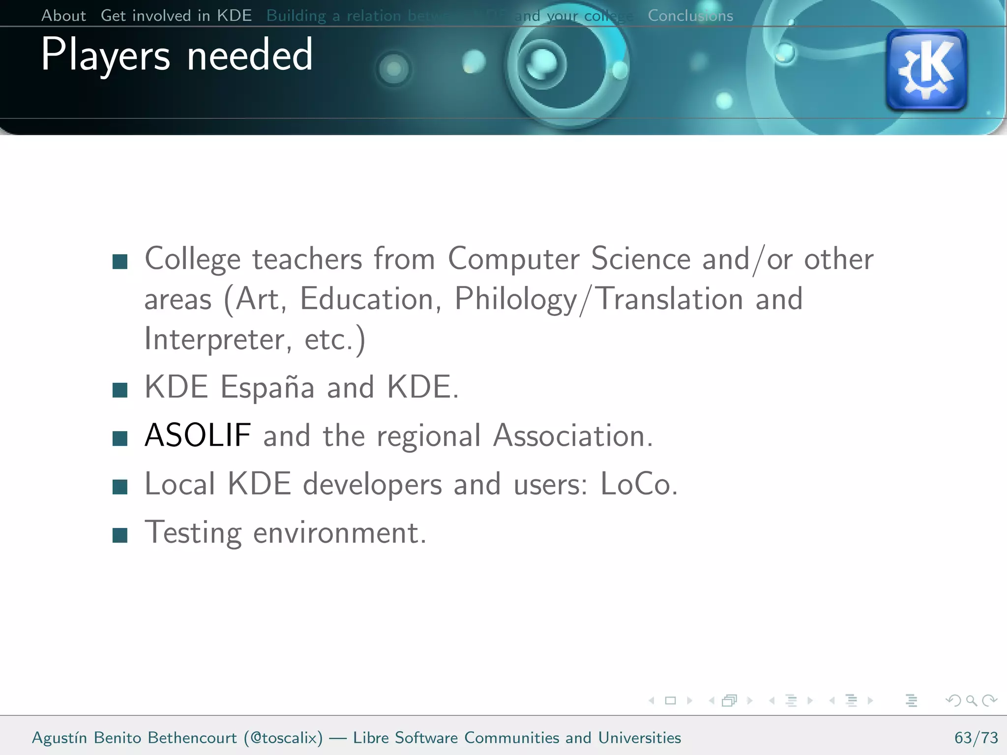 About Get involved in KDE Building a relation between KDE and your college Conclusions

 Players needed



              College teachers from Computer Science and/or other
              areas (Art, Education, Philology/Translation and
              Interpreter, etc.)
              KDE Espa˜a and KDE.
                         n
              ASOLIF and the regional Association.
              Local KDE developers and users: LoCo.
              Testing environment.




Agust´ Benito Bethencourt (@toscalix) — Libre Software Communities and Universities
     ın                                                                                   63/73
 