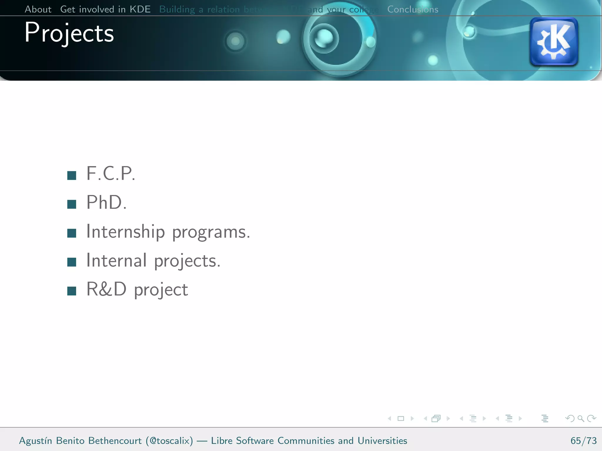 About Get involved in KDE Building a relation between KDE and your college Conclusions

 Projects



              F.C.P.
              PhD.
              Internship programs.
              Internal projects.
              R&D project




Agust´ Benito Bethencourt (@toscalix) — Libre Software Communities and Universities
     ın                                                                                   65/73
 