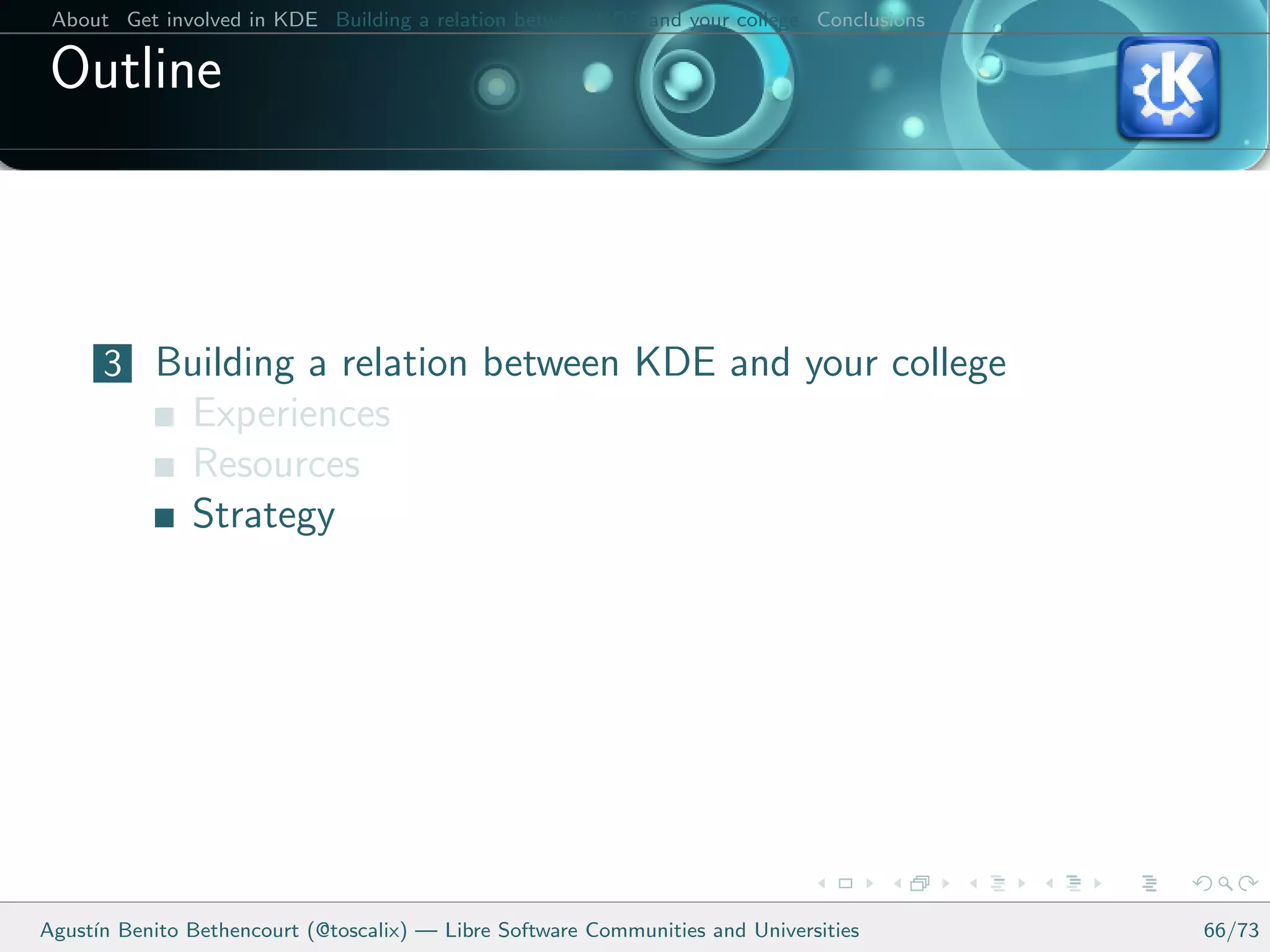 About Get involved in KDE Building a relation between KDE and your college Conclusions

 Outline



      3 Building a relation between KDE and your college
               Experiences
               Resources
               Strategy




Agust´ Benito Bethencourt (@toscalix) — Libre Software Communities and Universities
     ın                                                                                   66/73
 