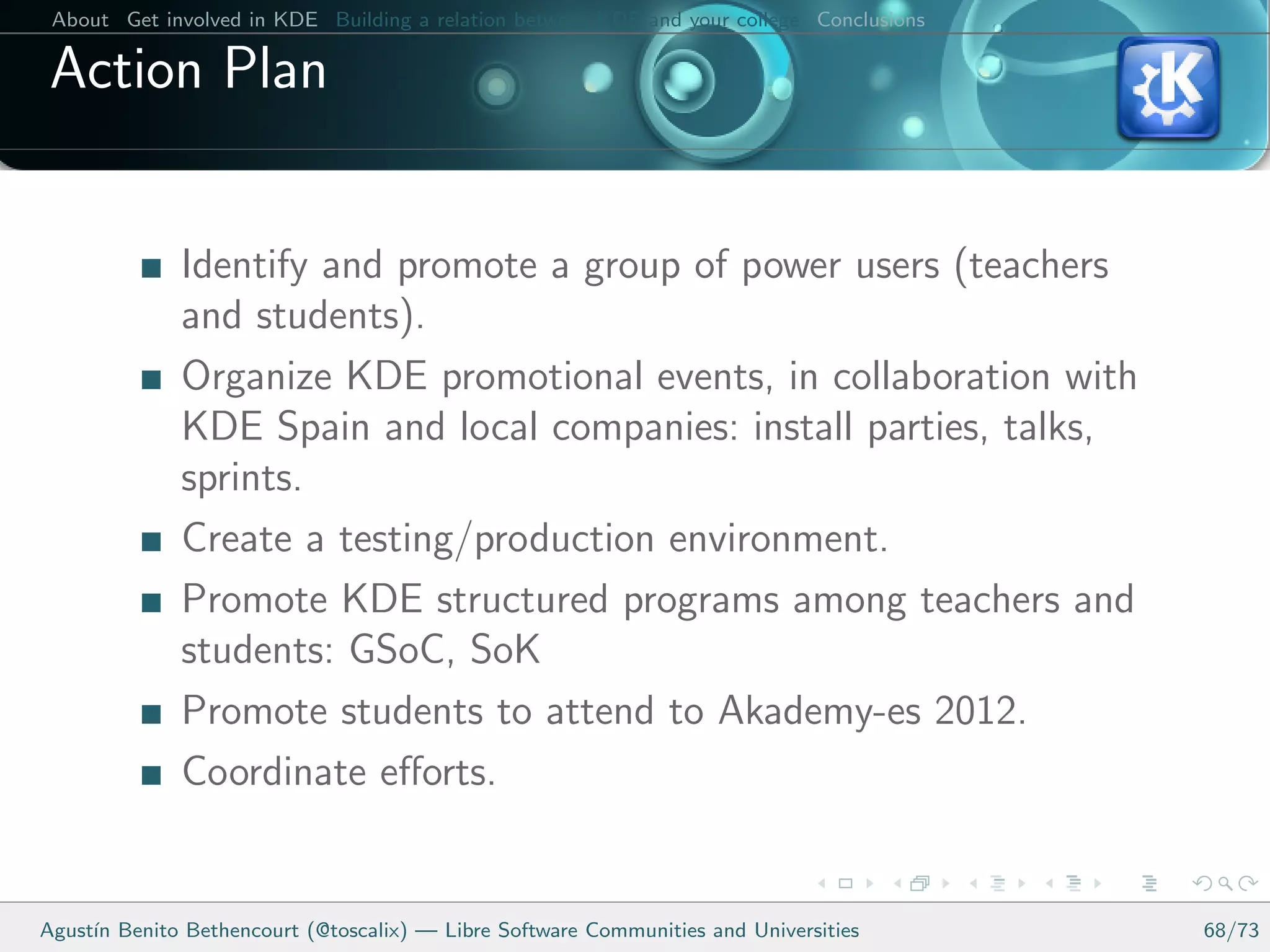 About Get involved in KDE Building a relation between KDE and your college Conclusions

 Action Plan


              Identify and promote a group of power users (teachers
              and students).
              Organize KDE promotional events, in collaboration with
              KDE Spain and local companies: install parties, talks,
              sprints.
              Create a testing/production environment.
              Promote KDE structured programs among teachers and
              students: GSoC, SoK
              Promote students to attend to Akademy-es 2012.
              Coordinate eﬀorts.


Agust´ Benito Bethencourt (@toscalix) — Libre Software Communities and Universities
     ın                                                                                   68/73
 