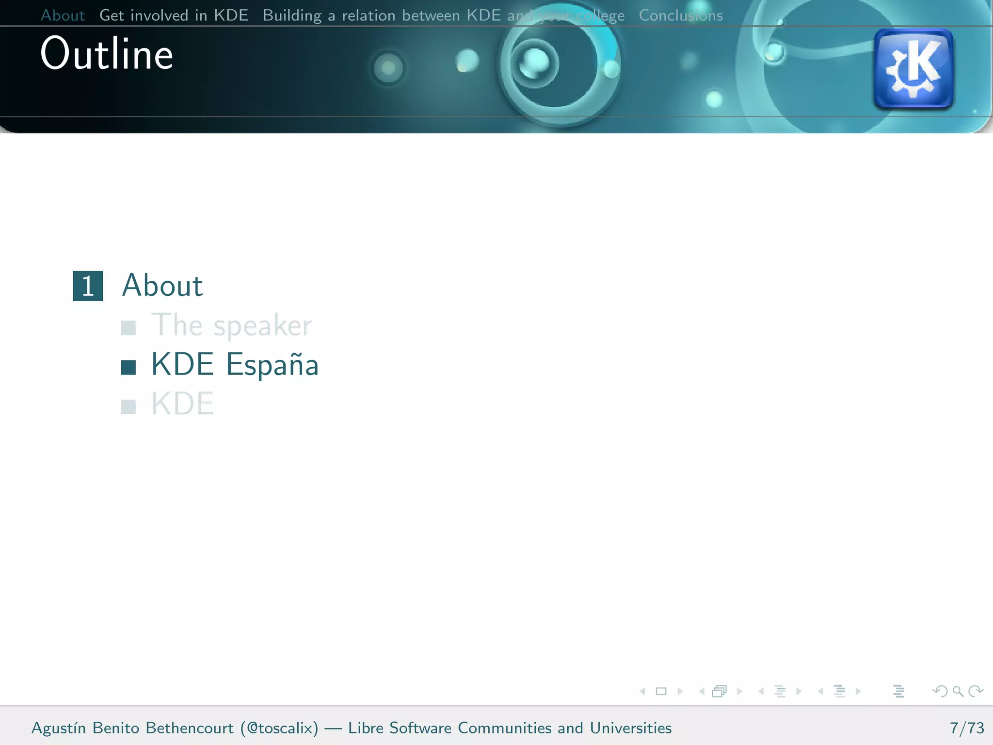 About Get involved in KDE Building a relation between KDE and your college Conclusions

 Outline



      1 About
               The speaker
               KDE Espa˜a
                        n
               KDE




Agust´ Benito Bethencourt (@toscalix) — Libre Software Communities and Universities
     ın                                                                                   7/73
 