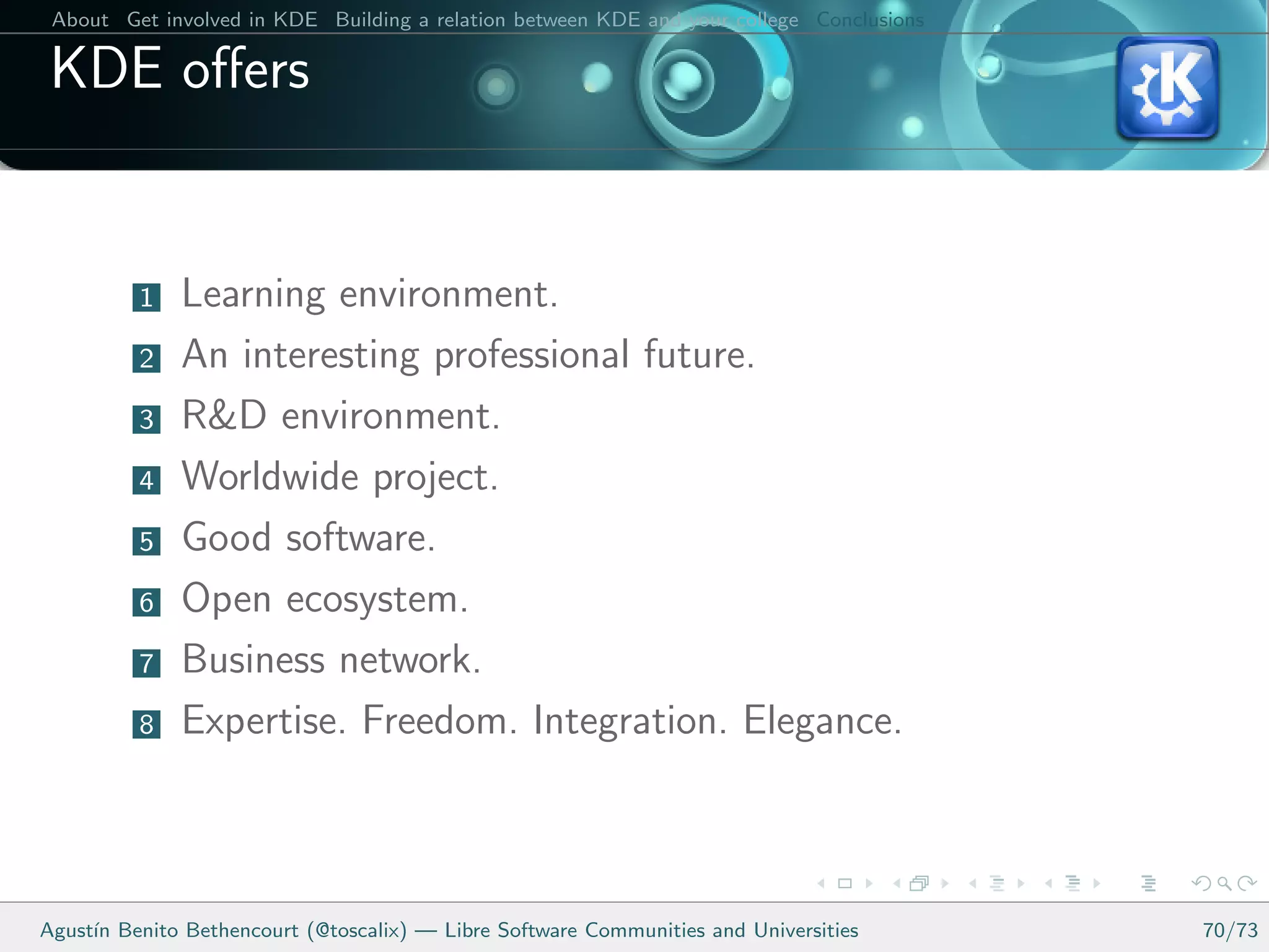 About Get involved in KDE Building a relation between KDE and your college Conclusions

 KDE oﬀers


          1   Learning environment.
          2   An interesting professional future.
          3   R&D environment.
          4   Worldwide project.
          5   Good software.
          6   Open ecosystem.
          7   Business network.
          8   Expertise. Freedom. Integration. Elegance.



Agust´ Benito Bethencourt (@toscalix) — Libre Software Communities and Universities
     ın                                                                                   70/73
 