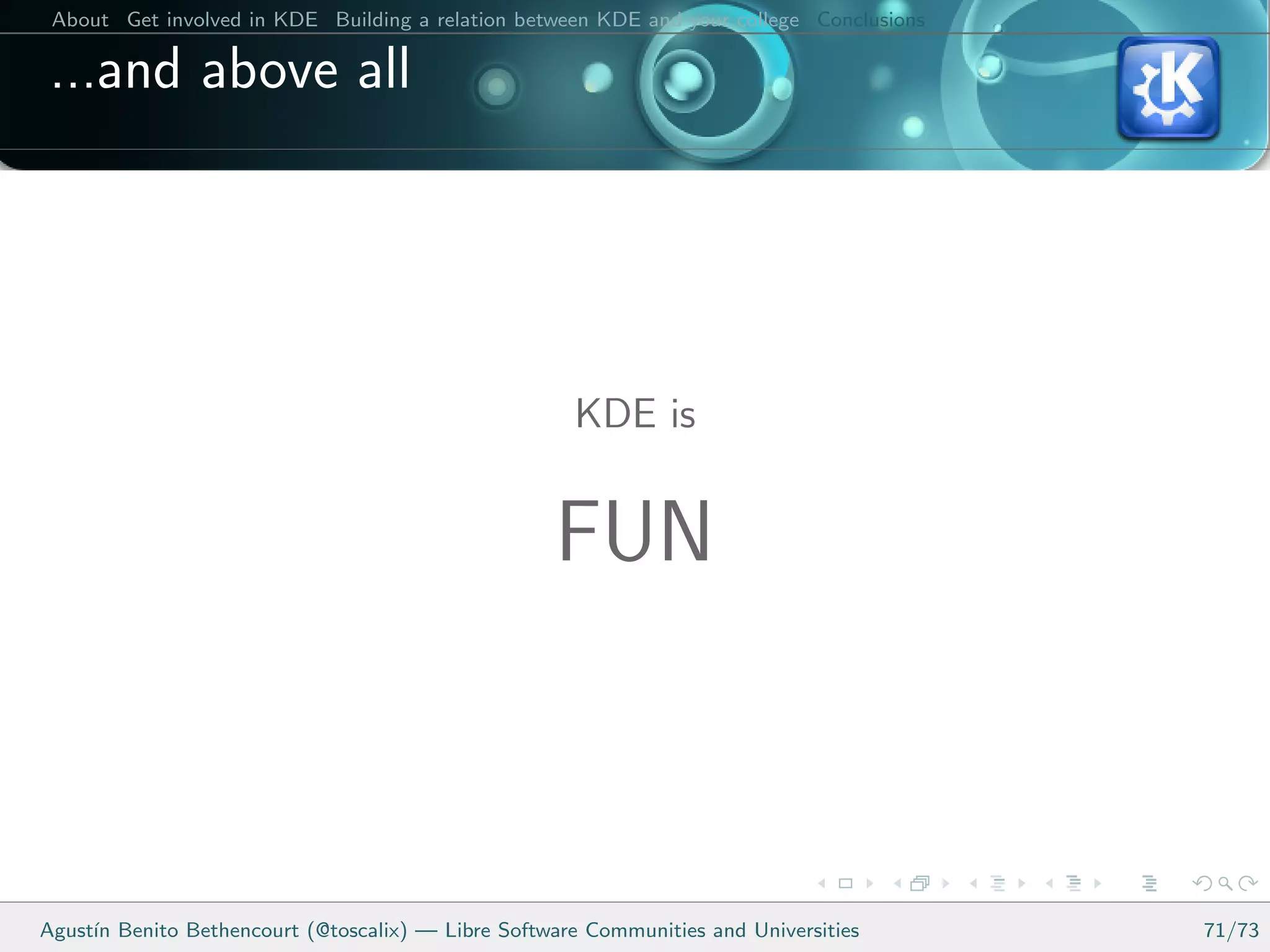 About Get involved in KDE Building a relation between KDE and your college Conclusions

 ...and above all




                                                      KDE is


                                                    FUN



Agust´ Benito Bethencourt (@toscalix) — Libre Software Communities and Universities
     ın                                                                                   71/73
 