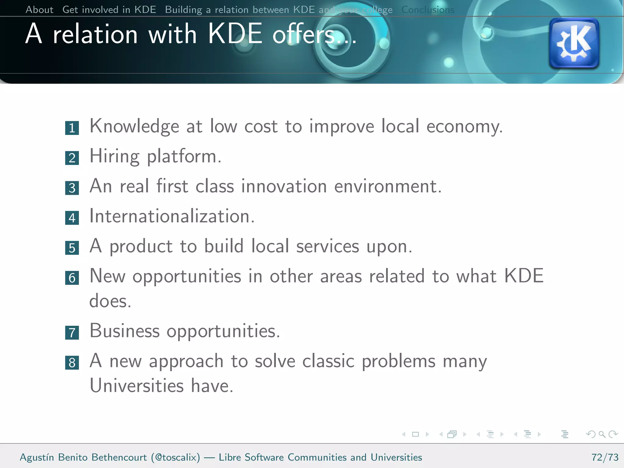 About Get involved in KDE Building a relation between KDE and your college Conclusions

 A relation with KDE oﬀers...


          1   Knowledge at low cost to improve local economy.
          2   Hiring platform.
          3   An real ﬁrst class innovation environment.
          4   Internationalization.
          5   A product to build local services upon.
          6   New opportunities in other areas related to what KDE
              does.
          7   Business opportunities.
          8   A new approach to solve classic problems many
              Universities have.


Agust´ Benito Bethencourt (@toscalix) — Libre Software Communities and Universities
     ın                                                                                   72/73
 
