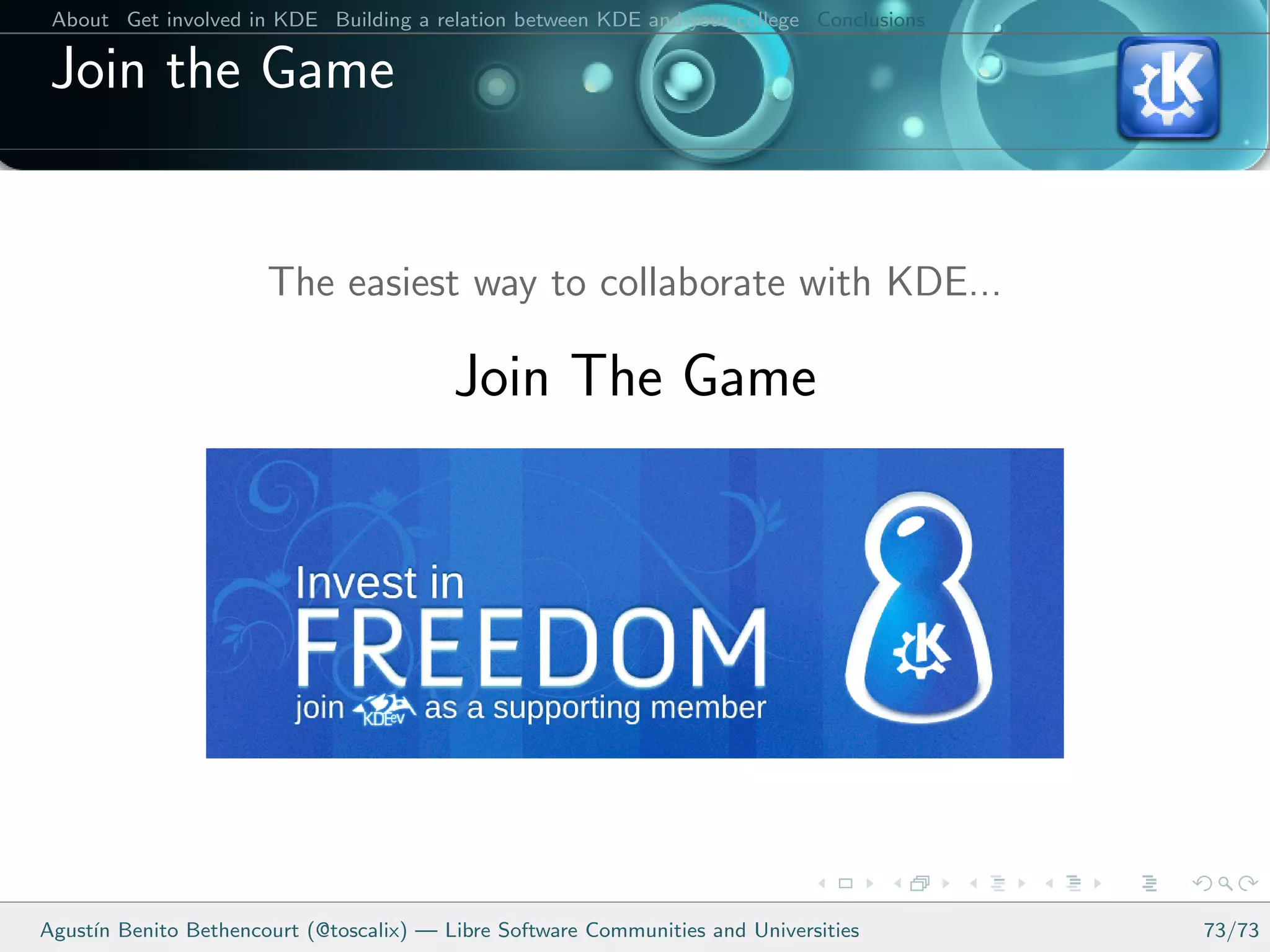 About Get involved in KDE Building a relation between KDE and your college Conclusions

 Join the Game


                       The easiest way to collaborate with KDE...

                                         Join The Game




Agust´ Benito Bethencourt (@toscalix) — Libre Software Communities and Universities
     ın                                                                                   73/73
 