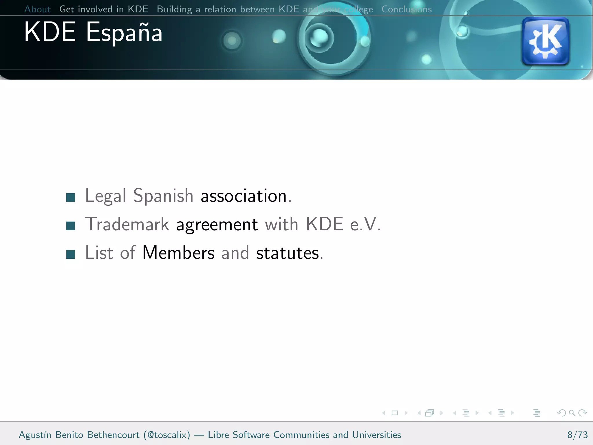 About Get involved in KDE Building a relation between KDE and your college Conclusions

 KDE Espa˜a
         n




              Legal Spanish association.
              Trademark agreement with KDE e.V.
              List of Members and statutes.




Agust´ Benito Bethencourt (@toscalix) — Libre Software Communities and Universities
     ın                                                                                   8/73
 