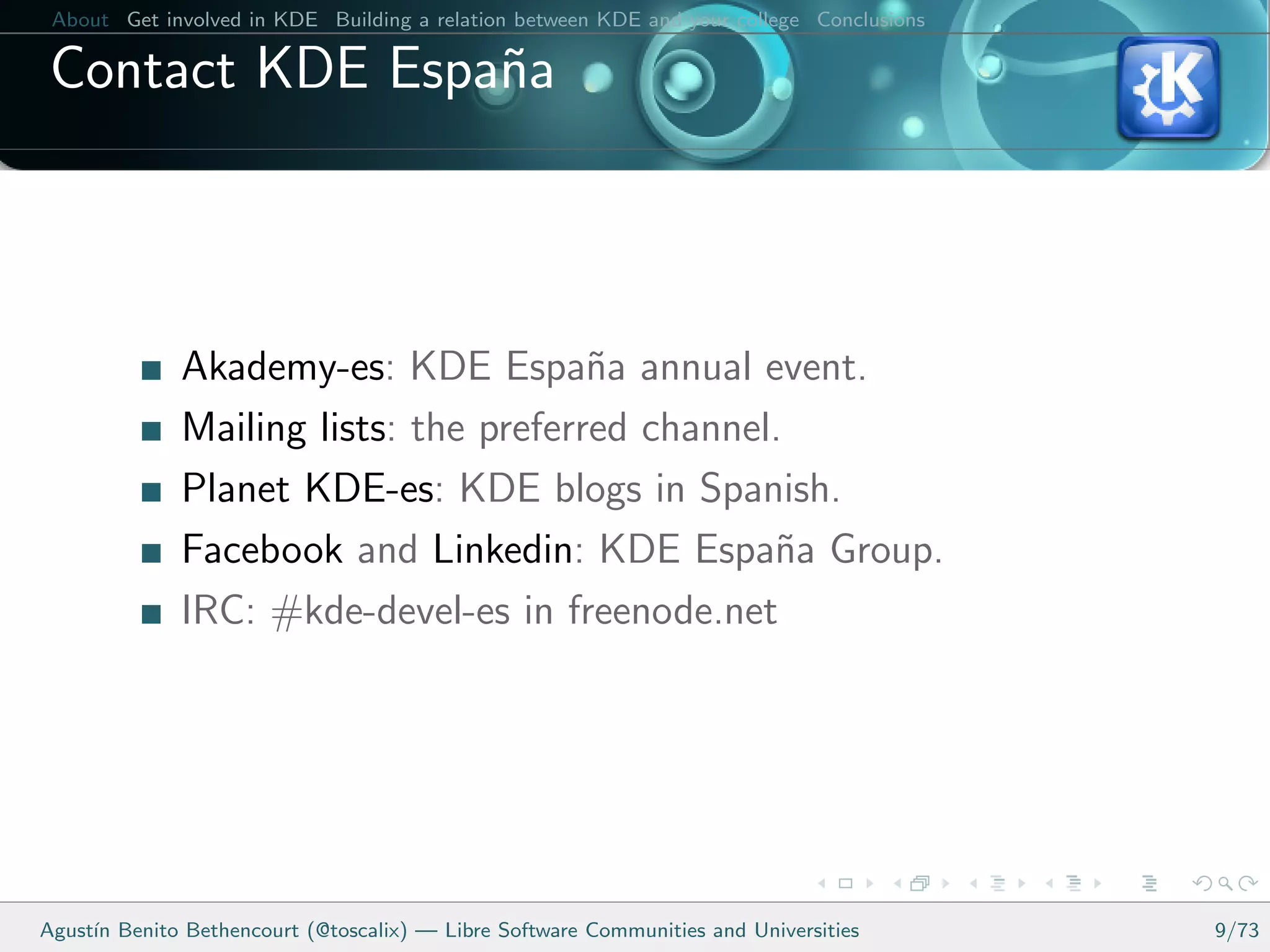 About Get involved in KDE Building a relation between KDE and your college Conclusions

 Contact KDE Espa˜a
                 n



              Akademy-es: KDE Espa˜a annual event.
                                        n
              Mailing lists: the preferred channel.
              Planet KDE-es: KDE blogs in Spanish.
              Facebook and Linkedin: KDE Espa˜a Group.
                                                  n
              IRC: #kde-devel-es in freenode.net




Agust´ Benito Bethencourt (@toscalix) — Libre Software Communities and Universities
     ın                                                                                   9/73
 