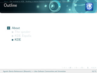 About Get involved in KDE Building a relation between KDE and your college Conclusions

 Outline



      1 About
               The speaker
               KDE Espa˜a
                        n
               KDE




Agust´ Benito Bethencourt (@toscalix) — Libre Software Communities and Universities
     ın                                                                                   10/73
 