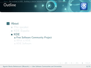 About Get involved in KDE Building a relation between KDE and your college Conclusions

 Outline



      1 About
               The speaker
               KDE Espa˜a
                        n
               KDE
                   Free Software Community Project
                   What is KDE
                   KDE Software




Agust´ Benito Bethencourt (@toscalix) — Libre Software Communities and Universities
     ın                                                                                   11/73
 