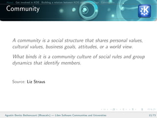 About Get involved in KDE Building a relation between KDE and your college Conclusions

 Community



      A community is a social structure that shares personal values,
      cultural values, business goals, attitudes, or a world view.
      What binds it is a community culture of social rules and group
      dynamics that identify members.


      Source: Liz Straus




Agust´ Benito Bethencourt (@toscalix) — Libre Software Communities and Universities
     ın                                                                                   13/73
 