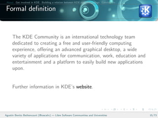 About Get involved in KDE Building a relation between KDE and your college Conclusions

 Formal deﬁnition


      The KDE Community is an international technology team
      dedicated to creating a free and user-friendly computing
      experience, oﬀering an advanced graphical desktop, a wide
      variety of applications for communication, work, education and
      entertainment and a platform to easily build new applications
      upon.


      Further information in KDE’s website.




Agust´ Benito Bethencourt (@toscalix) — Libre Software Communities and Universities
     ın                                                                                   15/73
 