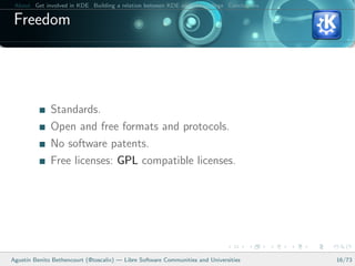 About Get involved in KDE Building a relation between KDE and your college Conclusions

 Freedom




              Standards.
              Open and free formats and protocols.
              No software patents.
              Free licenses: GPL compatible licenses.




Agust´ Benito Bethencourt (@toscalix) — Libre Software Communities and Universities
     ın                                                                                   16/73
 