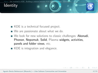 About Get involved in KDE Building a relation between KDE and your college Conclusions

 Identity



              KDE is a technical focused project.
              We are passionate about what we do.
              We look for new solutions to classic challenges: Akonadi,
              Phonon, Nepomuk, Solid, Plasma widgets, activities,
              panels and folder views, etc.
              KDE is integration and elegance.




Agust´ Benito Bethencourt (@toscalix) — Libre Software Communities and Universities
     ın                                                                                   17/73
 