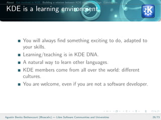 About Get involved in KDE Building a relation between KDE and your college Conclusions

 KDE is a learning environment



              You will always ﬁnd something exciting to do, adapted to
              your skills.
              Learning/teaching is in KDE DNA.
              A natural way to learn other languages.
              KDE members come from all over the world: diﬀerent
              cultures.
              You are welcome, even if you are not a software developer.




Agust´ Benito Bethencourt (@toscalix) — Libre Software Communities and Universities
     ın                                                                                   29/73
 