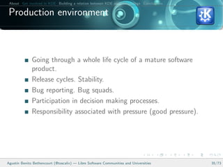 About Get involved in KDE Building a relation between KDE and your college Conclusions

 Production environment



              Going through a whole life cycle of a mature software
              product.
              Release cycles. Stability.
              Bug reporting. Bug squads.
              Participation in decision making processes.
              Responsibility associated with pressure (good pressure).




Agust´ Benito Bethencourt (@toscalix) — Libre Software Communities and Universities
     ın                                                                                   35/73
 