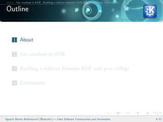 About Get involved in KDE Building a relation between KDE and your college Conclusions

 Outline


      1 About

      2 Get involved in KDE

      3 Building a relation between KDE and your college

      4 Conclusions




Agust´ Benito Bethencourt (@toscalix) — Libre Software Communities and Universities
     ın                                                                                   4/73
 