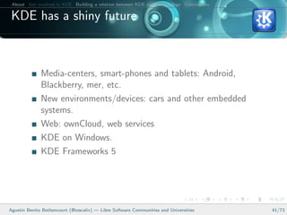 About Get involved in KDE Building a relation between KDE and your college Conclusions

 KDE has a shiny future



              Media-centers, smart-phones and tablets: Android,
              Blackberry, mer, etc.
              New environments/devices: cars and other embedded
              systems.
              Web: ownCloud, web services
              KDE on Windows.
              KDE Frameworks 5




Agust´ Benito Bethencourt (@toscalix) — Libre Software Communities and Universities
     ın                                                                                   41/73
 
