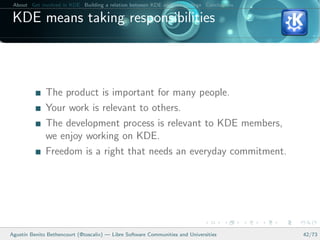 About Get involved in KDE Building a relation between KDE and your college Conclusions

 KDE means taking responsibilities



              The product is important for many people.
              Your work is relevant to others.
              The development process is relevant to KDE members,
              we enjoy working on KDE.
              Freedom is a right that needs an everyday commitment.




Agust´ Benito Bethencourt (@toscalix) — Libre Software Communities and Universities
     ın                                                                                   42/73
 