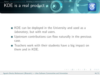 About Get involved in KDE Building a relation between KDE and your college Conclusions

 KDE is a real product



              KDE can be deployed in the University and used as a
              laboratory, but with real users.
              Upstream contributions can ﬂow naturally in the previous
              case.
              Teachers work with their students have a big impact on
              them and in KDE.




Agust´ Benito Bethencourt (@toscalix) — Libre Software Communities and Universities
     ın                                                                                   44/73
 
