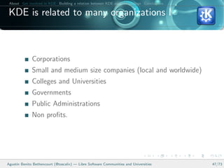 About Get involved in KDE Building a relation between KDE and your college Conclusions

 KDE is related to many organizations I



              Corporations
              Small and medium size companies (local and worldwide)
              Colleges and Universities
              Governments
              Public Administrations
              Non proﬁts.




Agust´ Benito Bethencourt (@toscalix) — Libre Software Communities and Universities
     ın                                                                                   47/73
 