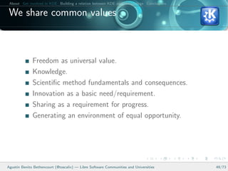 About Get involved in KDE Building a relation between KDE and your college Conclusions

 We share common values



              Freedom as universal value.
              Knowledge.
              Scientiﬁc method fundamentals and consequences.
              Innovation as a basic need/requirement.
              Sharing as a requirement for progress.
              Generating an environment of equal opportunity.




Agust´ Benito Bethencourt (@toscalix) — Libre Software Communities and Universities
     ın                                                                                   49/73
 