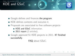 About Get involved in KDE Building a relation between KDE and your college Conclusions

 KDE and GSoC


              Google deﬁnes and ﬁnances the program.
              KDE deﬁnes contents and executes it.
              Proposals are associated to free software projects
                      KDE and GSoC information.
                      2011 report (3 articles).
              Google approved 51 KDE projects in 2011. 47 ﬁnished
              successfully.
                              FAQ about GSoC.




Agust´ Benito Bethencourt (@toscalix) — Libre Software Communities and Universities
     ın                                                                                   58/73
 