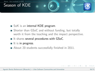 About Get involved in KDE Building a relation between KDE and your college Conclusions

 Season of KDE



              SoK is an internal KDE program.
              Shorter than GSoC and without funding, but totally
              worth it from the teaching and the impact perspective.
              It shares several procedures with GSoC.
              It is in progress.
              About 20 students successfully ﬁnished in 2011.




Agust´ Benito Bethencourt (@toscalix) — Libre Software Communities and Universities
     ın                                                                                   59/73
 