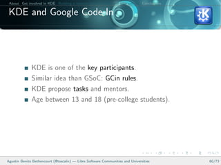 About Get involved in KDE Building a relation between KDE and your college Conclusions

 KDE and Google Code-In




              KDE is one of the key participants.
              Similar idea than GSoC: GCin rules.
              KDE propose tasks and mentors.
              Age between 13 and 18 (pre-college students).




Agust´ Benito Bethencourt (@toscalix) — Libre Software Communities and Universities
     ın                                                                                   60/73
 