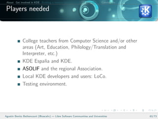 About Get involved in KDE Building a relation between KDE and your college Conclusions

 Players needed



              College teachers from Computer Science and/or other
              areas (Art, Education, Philology/Translation and
              Interpreter, etc.)
              KDE Espa˜a and KDE.
                         n
              ASOLIF and the regional Association.
              Local KDE developers and users: LoCo.
              Testing environment.




Agust´ Benito Bethencourt (@toscalix) — Libre Software Communities and Universities
     ın                                                                                   63/73
 