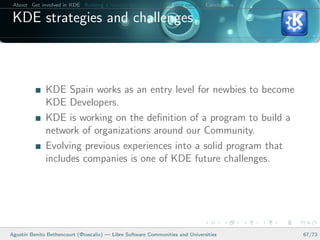 About Get involved in KDE Building a relation between KDE and your college Conclusions

 KDE strategies and challenges



              KDE Spain works as an entry level for newbies to become
              KDE Developers.
              KDE is working on the deﬁnition of a program to build a
              network of organizations around our Community.
              Evolving previous experiences into a solid program that
              includes companies is one of KDE future challenges.




Agust´ Benito Bethencourt (@toscalix) — Libre Software Communities and Universities
     ın                                                                                   67/73
 