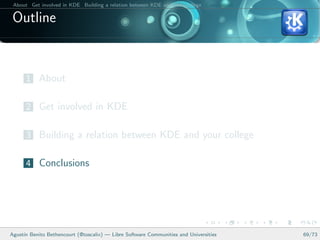 About Get involved in KDE Building a relation between KDE and your college Conclusions

 Outline


      1 About

      2 Get involved in KDE

      3 Building a relation between KDE and your college

      4 Conclusions




Agust´ Benito Bethencourt (@toscalix) — Libre Software Communities and Universities
     ın                                                                                   69/73
 